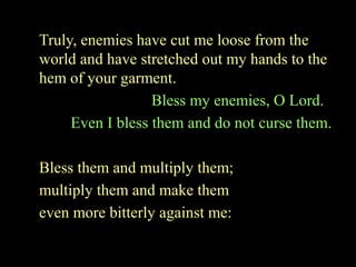 Truly, enemies have cut me loose from the
world and have stretched out my hands to the
hem of your garment.
Bless my enemies, O Lord.
Even I bless them and do not curse them.
Bless them and multiply them;
multiply them and make them
even more bitterly against me:
 
