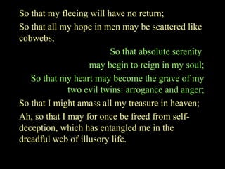 So that my fleeing will have no return;
So that all my hope in men may be scattered like
cobwebs;
So that absolute serenity
may begin to reign in my soul;
So that my heart may become the grave of my
two evil twins: arrogance and anger;
So that I might amass all my treasure in heaven;
Ah, so that I may for once be freed from self-
deception, which has entangled me in the
dreadful web of illusory life.
 