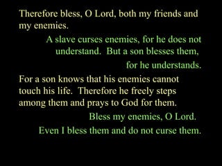 Therefore bless, O Lord, both my friends and
my enemies.
A slave curses enemies, for he does not
understand. But a son blesses them,
for he understands.
For a son knows that his enemies cannot
touch his life. Therefore he freely steps
among them and prays to God for them.
Bless my enemies, O Lord.
Even I bless them and do not curse them.
 
