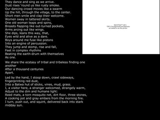 They dance and sing as we arrive.
Dust rises ‘round us like rusty smoke.
Our dancing crowd moves like a swarm
Up the hill, through the village, to the center.
Short men smile and clap their welcome.
Women sway in tattered skirts.
One old woman leaps and spins,
Breasts flapping like out-turned pockets,
Arms arcing out like wings.
She dips, leans this way, that,
Eyes wild and alive as a dare.
Boys around me fuse like pistons
Into an engine of percussion.
They jump and stomp, rise and fall,
Feet in complex rhythms
Beating the earth-drum with themselves
As one.
We share the ecstasy of tribal and tribeless finding one
another
After a thousand centuries
Apart.
Led by the hand, I stoop down, crawl sideways,
fingerprinting red dust,
Into a Batwa hut of sticks, vines, mud, grass.
I, a visitor here, a stranger welcomed, strangely warm,
Adjust to the dim and humane light:
Reed mats, a torn mosquito net, dirt floor, three stones,
A cooking pot and gray embers from the morning fire.
I turn, push out, and squint, delivered back into stark
midday sun.
QuickTime™ and a
TIFF (Uncompressed) decompressor
are needed to see this picture.
 