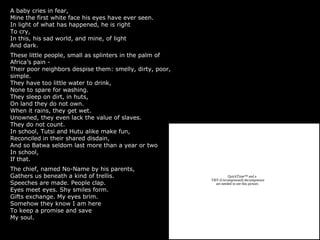 A baby cries in fear,
Mine the first white face his eyes have ever seen.
In light of what has happened, he is right
To cry,
In this, his sad world, and mine, of light
And dark.
These little people, small as splinters in the palm of
Africa’s pain -
Their poor neighbors despise them: smelly, dirty, poor,
simple.
They have too little water to drink,
None to spare for washing.
They sleep on dirt, in huts,
On land they do not own.
When it rains, they get wet.
Unowned, they even lack the value of slaves.
They do not count.
In school, Tutsi and Hutu alike make fun,
Reconciled in their shared disdain,
And so Batwa seldom last more than a year or two
In school,
If that.
The chief, named No-Name by his parents,
Gathers us beneath a kind of trellis.
Speeches are made. People clap.
Eyes meet eyes. Shy smiles form.
Gifts exchange. My eyes brim.
Somehow they know I am here
To keep a promise and save
My soul.
QuickTime™ and a
TIFF (Uncompressed) decompressor
are needed to see this picture.
 