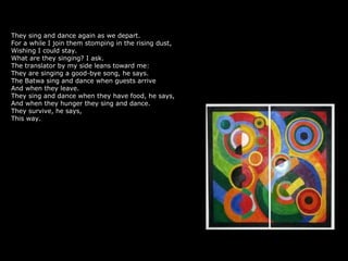 They sing and dance again as we depart.
For a while I join them stomping in the rising dust,
Wishing I could stay.
What are they singing? I ask.
The translator by my side leans toward me:
They are singing a good-bye song, he says.
The Batwa sing and dance when guests arrive
And when they leave.
They sing and dance when they have food, he says,
And when they hunger they sing and dance.
They survive, he says,
This way.
 