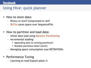 Using Hive: quick planner How to store data: Binary or text? Compressed or not? RCFile  saves space over SequenceFile How to partition and load data: Initial data load using  Dynamic Partitioning Incremental loading: Appending data to existing partitions? Mutable partitions/data? (hard!) Managing space consumption (use RETENTION) Performance Tuning Learning to read Explain plans   