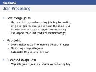 Join Processing Sort-merge joins Uses vanilla map-reduce using join key for sorting Single MR job for multiple joins on the same key: FROM (a join b on a.key = b.key) join c on a.key = c.key Put largest table last (reduces memory usage) Map-Joins Load smaller table into memory on each mapper No sorting – map-side joins Automatic Map-Join in Hive 0.7 Bucketed (Map) Join Map-side join if join key is same as bucketing key 