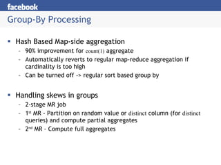 Group-By Processing Hash Based Map-side aggregation 90% improvement for  count(1)  aggregate Automatically reverts to regular map-reduce aggregation if cardinality is too high Can be turned off -> regular sort based group by Handling skews in groups 2-stage MR job 1 st  MR - Partition on random value or  distinct  column (for  distinct  queries) and compute partial aggregates 2 nd  MR – Compute full aggregates 