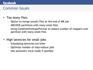 Common Issues Too many files: Option to merge (small) files at the end of MR job ARCHIVE partitions with many small files Using CombineHiveInputFormat to reduce number of mappers over partition with many small files High latencies for small jobs Scheduling latencies are killer Optimize number of map-reduce jobs Use automatic local mode if possible 