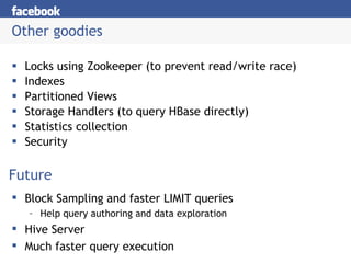 Other goodies Locks using Zookeeper (to prevent read/write race) Indexes Partitioned Views Storage Handlers (to query HBase directly) Statistics collection Security Future Block Sampling and faster LIMIT queries Help query authoring and data exploration Hive Server Much faster query execution 