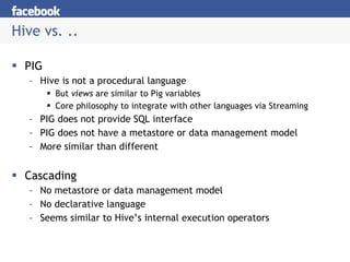 Hive vs. .. PIG Hive is not a procedural language But  views  are similar to Pig variables Core philosophy to integrate with other languages via Streaming PIG does not provide SQL interface PIG does not have a metastore or data management model More similar than different Cascading No metastore or data management model No declarative language Seems similar to Hive’s internal execution operators 