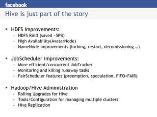 Hive is just part of the story HDFS Improvements: HDFS RAID (saved ~5PB) High Availability(AvatarNode) NameNode improvements (locking, restart, decomissioning …) JobScheduler improvements: More efficient/concurrent JobTracker Monitoring and killing runaway tasks FairScheduler features (preemption, speculation, FIFO+FAIR) Hadoop/Hive Administration Rolling Upgrades for Hive Tools/Configuration for managing multiple clusters Hive Replication 