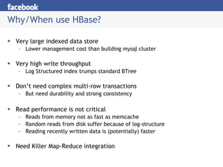 Why/When use HBase? Very large indexed data store Lower management cost than building mysql cluster Very high write throughput Log Structured index trumps standard BTree Don’t need complex multi-row transactions But need durability and strong consistency Read performance is not critical Reads from memory not as fast as memcache Random reads from disk suffer because of log-structure Reading recently written data is (potentially) faster Need Killer Map-Reduce integration 