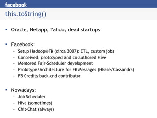 this.toString() Oracle, Netapp, Yahoo, dead startups Facebook: Setup Hadoop@FB (circa 2007): ETL, custom jobs Conceived, prototyped and co-authored Hive Mentored Fair-Scheduler development Prototype/Architecture for FB Messages (HBase/Cassandra) FB Credits back-end contributor Nowadays: Job Scheduler Hive (sometimes) Chit-Chat (always) 