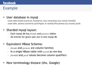 Example User database in mysql create table friends (userid int, friendid int, since int) primary key (userid, friendid) create table  pictures (userid int, picid bigint, at varchar(256)) primary key (userid, picid) Sharded mysql layout: Each mysql db has  friends  and  pictures  tables All entries for given user are in one mysql db Equivalent HBase Schema: friends  and  pictures  are column families In a single HBase table with  userid  as row-key friendid  and  picid  values become column qualifiers New terminology bizzare (thx. Google) 