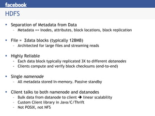 HDFS Separation of Metadata from Data Metadata == Inodes, attributes, block locations, block replication File =  Σ data blocks (typically 128MB) Architected for large files and streaming reads Highly Reliable Each data block typically replicated 3X to different  datanodes Clients compute and verify block checksums (end-to-end) Single  namenode  All metadata stored In-memory. Passive standby Client talks to both namenode and datanodes Bulk data from datanode to client    linear scalability Custom Client library in Java/C/Thrift Not POSIX, not NFS 