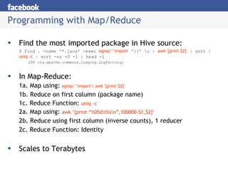 Programming with Map/Reduce Find the most imported package in Hive source: $ find . -name '*.java' -exec  egrep '^import'  '{}' \; |  awk '{print $2}'  | sort |  uniq -c  | sort -nr +0 -1 | head -1 208 org.apache.commons.logging.LogFactory; In Map-Reduce: 1a. Map using:  egrep '^import'| awk '{print $2}' 1b. Reduce on first column (package name) 1c. Reduce Function:  uniq -c 2a. Map using:  awk ‘{print “%05d\t%s\n”,100000-$1,$2}’ 2b. Reduce using first column (inverse counts), 1 reducer 2c. Reduce Function: Identity Scales to Terabytes 