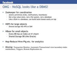 OMG - NoSQL looks like a DBMS! Zookeeper for coordination atomic primitives (CAS), notifications, heartbeats Not a key-value store, not a file system, not a database Like a DLM in a database, can build locks/leases easily on top HDFS for large objects Shared storage like NFS or SAN HBase for small objects Every DB has an index at it’s heart Shared Storage DB (like Oracle) Map-Reduce/Hive/Pig etc. for analytics Missing:  Transaction Monitor, Automatic/Transactional view/secondary-index maintenance, Triggers, Remote Replication etc. 