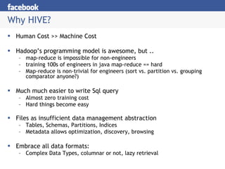 Why HIVE? Human Cost >> Machine Cost Hadoop’s programming model is awesome, but .. map-reduce is impossible for non-engineers training 100s of engineers in java map-reduce == hard Map-reduce is non-trivial for engineers (sort vs. partition vs. grouping comparator anyone?) Much much easier to write Sql query Almost zero training cost Hard things become easy Files as insufficient data management abstraction Tables, Schemas, Partitions, Indices Metadata allows optimization, discovery, browsing Embrace all data formats: Complex Data Types, columnar or not, lazy retrieval 