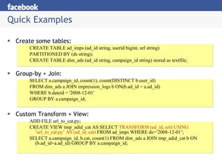 Quick Examples Create some tables: CREATE TABLE ad_imps (ad_id string, userid bigint, url string)  PARTITIONED BY (ds string); CREATE TABLE dim_ads (ad_id string, campaign_id string) stored as textfile; Group-by + Join: SELECT a.campaign_id, count(1), count(DISTINCT b.user_id) FROM dim_ads a JOIN impression_logs b ON(b.ad_id = a.ad_id) WHERE b.dateid = '2008-12-01' GROUP BY a.campaign_id; Custom Transform + View: ADD FILE url_to_cat.py; CREATE VIEW tmp_adid_cat AS SELECT  TRANSFORM (ad_id, url) USING ‘url_to_cat.py’ AS (ad_id, cat)  FROM ad_imps WHERE ds=‘2008-12-01’; SELECT a.campaign_id, b.cat, count(1) FROM dim_ads a JOIN tmp_adid_cat b ON (b.ad_id=a.ad_id) GROUP BY a.campaign_id; 