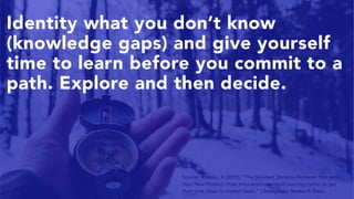 10
Source: Radeka, K (2015). “The Shortest Distance Between You and
Your New Product: How Innovators use rapid learning cycles to get
their best ideas to market faster.” Chesapeake Research Press.
Identity what you don’t know
(knowledge gaps) and give yourself
time to learn before you commit to a
path. Explore and then decide.
 