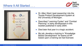 © 2021 Whittier Consulting Group, Inc. • rapidlearningcycles.com • USED BY PERMISSION
For exclusive use of licensee only. 11
Where It All Started . . .
● Dr. Allen Ward: lead researcher into the
Toyota Product Development System at
the University of Michigan.
● Described “Learning Cycles” and “Combat
Planning” in early development in this
booklet published in early 2004.
● Died later that year in a tragic accident.
● My job: develop a training in “Knowledge
Based Development” for teams at HP
based upon a training we had licensed.
 