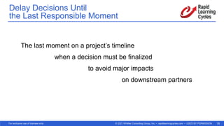 © 2021 Whittier Consulting Group, Inc. • rapidlearningcycles.com • USED BY PERMISSION
For exclusive use of licensee only. 18
The last moment on a project’s timeline
when a decision must be finalized
to avoid major impacts
on downstream partners
Delay Decisions Until  
the Last Responsible Moment
 