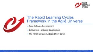 © 2021 Whittier Consulting Group, Inc. • rapidlearningcycles.com • USED BY PERMISSION
For exclusive use of licensee only. 20
The Rapid Learning Cycles
Framework in the Agile Universe
● Agile Software Development
● Software vs Hardware Development
● The RLC Framework Adapted from Scrum
 