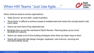 © 2021 Whittier Consulting Group, Inc. • rapidlearningcycles.com • USED BY PERMISSION
For exclusive use of licensee only. 22
When HW Teams “Just Use Agile. . .”
Here’s what we observe across organizations:
● “Daily Scrums” are too often, create frustration.
● “Done-Done” is difficult to achieve except at smallest task level where the concept doesn’t add
much value.
● Teams can lose track of key dependencies.
● Backlogs blow up and the overhead of Sprint Review / Planning takes up too much
development capacity.
● Teams can waste a lot of time building prototypes when there are faster ways to learn.
● Teams still encounter late design changes, loopbacks, cost overruns, sourcing and
manufacturability issues.
 