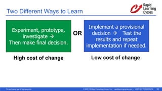 © 2021 Whittier Consulting Group, Inc. • rapidlearningcycles.com • USED BY PERMISSION
For exclusive use of licensee only. 26
Two Different Ways to Learn
19
Implement a provisional
decision à Test the
results and repeat
implementation if needed.
Experiment, prototype,
investigate à
Then make final decision.
OR
High cost of change Low cost of change
 