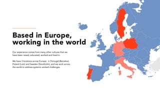Based in Europe,
working in the world
Our experience comes from many other cultures that we
have been raised, educated, worked and lived in.
We have 3 locations across Europe: in Portugal (Barcelos),
Poland (Lotz) and Sweden (Stockholm), and we work across
the world to address systemic wicked challenges.
 