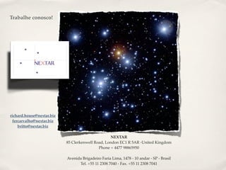 Trabalhe conosco!




richard.house@nextar.biz
 fercarvalho@nextar.biz
    britto@nextar.biz

                                                  NEXTAR
                           85 Clerkenwell Road, London EC1 R 5AR -United Kingdom
                                            Phone + 4477 98865950

                           Avenida Brigadeiro Faria Lima, 1478 - 10 andar - SP - Brasil
                                 Tel. +55 11 2308 7040 - Fax. +55 11 2308 7041
 