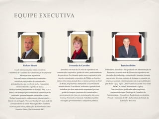EQUIPE EXECUTIVA




                   Richard House                                          Fernanda de Carvalho                                             Francisco Britto

        Coach internacional de vários executivos               Jornalista com mais de 25 anos de experiência em        Publicitário, Jornalista e Pós-graduado em Administração de
e membros de Conselhos de Administração de empresas        comunicação corporativa, gestão de crise e posicionamento     Empresas. Acumula mais de 30 anos de experiência nos
               líderes em seus segmentos.                  de executivos. Foi, durante quatro anos, responsável pela    mercados de marketing e comunicação. Assumiu, durante
       Vive em Londres e desenvolve conteúdos e             área de comunicação corporativa da Philips na América       sua carreira, diversas posições de destaque e comando em
        narrativas para projetos de comunicação,           latina. Antes dessa posição ﬁcou o mesmo período na Ford    empresas nacionais e internacionais com responsabilidades
   principalmente, que envolvem fusões e aquisições           do Brasil, respondendo diretamente a seu Presidente      pelo Brasil e pela região Latino-Americana. Entre essas estão
          desinvestimentos e gestão de marca.               Antonio Maciel. Com Maciel, incluindo o período Ford,                BBDO, W/Brasil, Wunderman e Ogilvy.
 Realiza também, treinamentos na Europa, Ásia, EUA e          trabalhou por doze anos sendo responsável por sua               Tem cinco livros publicados sobre negócios e
 Brasil, com destaque para anúncios de comunicação de           gestão de imagem, processos de comunicação e                 empreendedorismo. Participa de Conselhos de
    resultados, pronunciamentos, entrevistas e crises.        gerenciamento de crises em restruturações tais como        Administração e Consultivos. Ë palestrante e articulista.
 Richard possui amplo conhecimento internacional, é e          Cecrisa, Ferronorte e Itamarati. Trabalhou também          Preside a Comissão de OS’s da Secretaria de Estado da
ﬂuente em português. Viveu no Brasil por 9 anos onde foi       em órgãos governamentais e campanhas políticas.                            Cultura há dois anos.
  correspondente do jornal Washington Post. Também
 escreveu para outras publicações de renome tais como
         Financial Times, The Economiste BBC.
 
