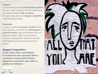 Imagem
é o mais alto grau de reconhecimento público.
Por essa razão, empresas devem cuidar para
ter sempre imagem forte e positiva.
Isso gera uma enorme vantagem competitiva
e grande diferenciação.

Reputação
é o que as pessoas pensam e sentem sobre
uma empresa, com base em informações ou
desinformações, que elas tenham tido aos
longo do tempo sobre seus produtos,
serviços, empregados, iniciativas sociais,
desempenho passado ou perspectivas
futuro.

Imagem Corporativa
Como somos vistos e percebidos!
É resultado de uma reputação sólida e
consistente, comunicada de forma
adequada e pertinente, para todos os
públicos de interesse.
 