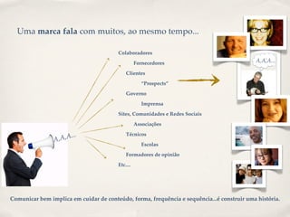 Uma marca fala com muitos, ao mesmo tempo...

                                        Colaboradores

                                                  Fornecedores                              A,A,A...
                                                                                            OPINIÃO



                                            Clientes

                                                     “Prospects”

                                            Governo

                                                     Imprensa

                                        Sites, Comunidades e Redes Sociais

                                                  Associações

                        ..                  Técnicos
                A ,A,A.
                                                     Escolas

                                            Formadores de opinião

                                        Etc....




Comunicar bem implica em cuidar de conteúdo, forma, frequência e sequência...é construir uma história.
 