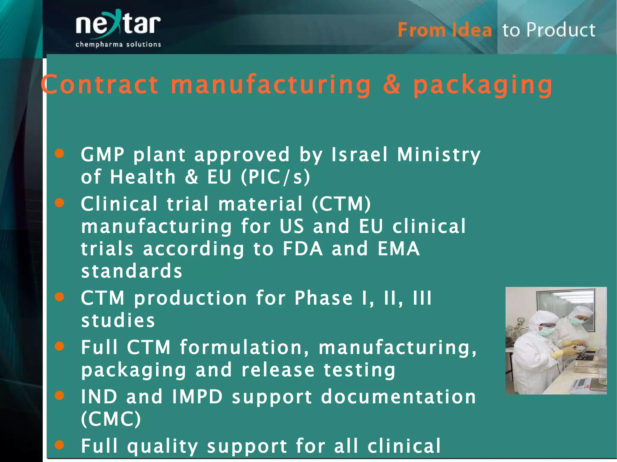 GMP plant approved by Israel Ministry of Health & EU (PIC/s) Clinical trial material (CTM) manufacturing for US and EU clinical trials according to FDA and EMA standards  CTM production for Phase I, II, III studies Full CTM formulation, manufacturing, packaging and release testing  IND and IMPD support documentation (CMC)  Full quality support for all clinical materials  Contract manufacturing & packaging 
