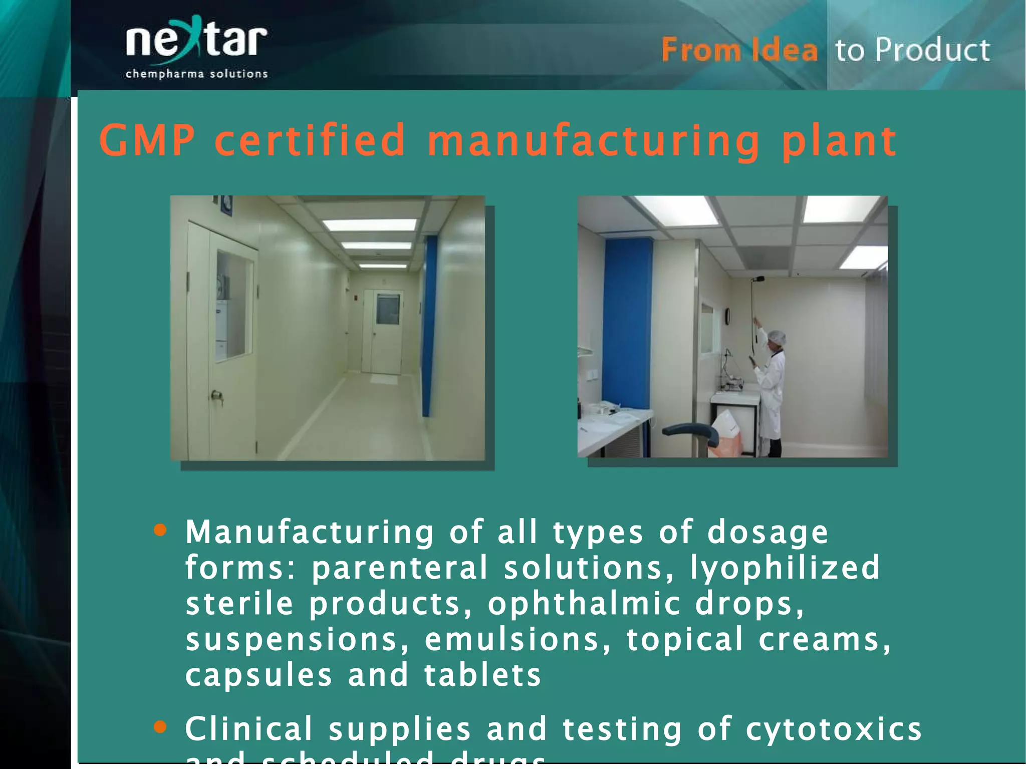GMP certified manufacturing plant Manufacturing of all types of dosage forms: parenteral solutions, lyophilized sterile products, ophthalmic drops, suspensions, emulsions, topical creams, capsules and tablets Clinical supplies and testing of cytotoxics and scheduled drugs 