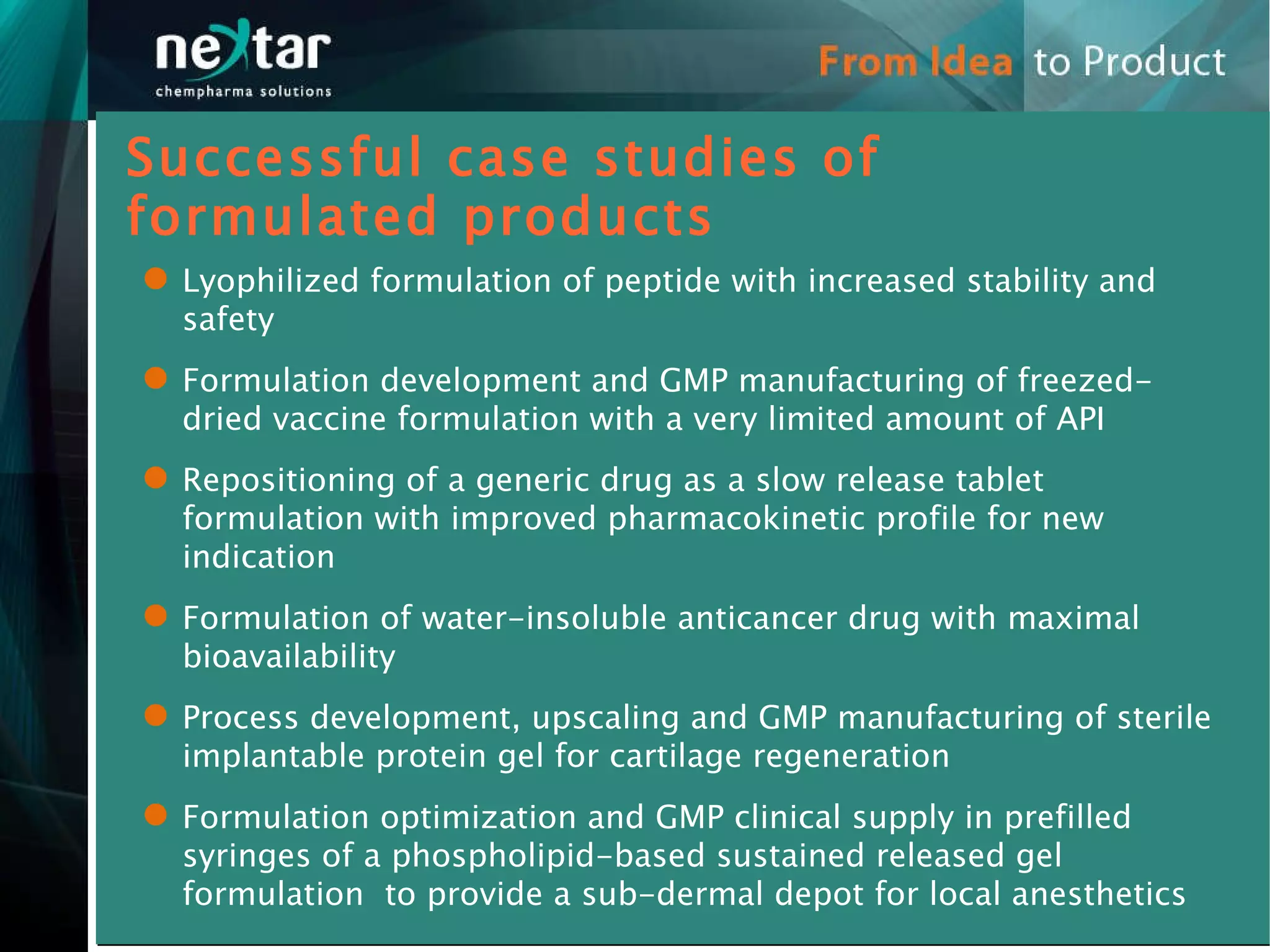 Lyophilized formulation of peptide with increased stability and safety Formulation development and GMP manufacturing of freezed-dried vaccine formulation with a very limited amount of API Repositioning of a generic drug as a slow release tablet formulation with improved pharmacokinetic profile for new indication  Formulation of water-insoluble anticancer drug with maximal bioavailability Process development, upscaling and GMP manufacturing of sterile implantable protein gel for cartilage regeneration Formulation optimization and GMP clinical supply in prefilled syringes of a phospholipid-based sustained released gel formulation  to provide a sub-dermal depot for local anesthetics Successful case studies of formulated products 