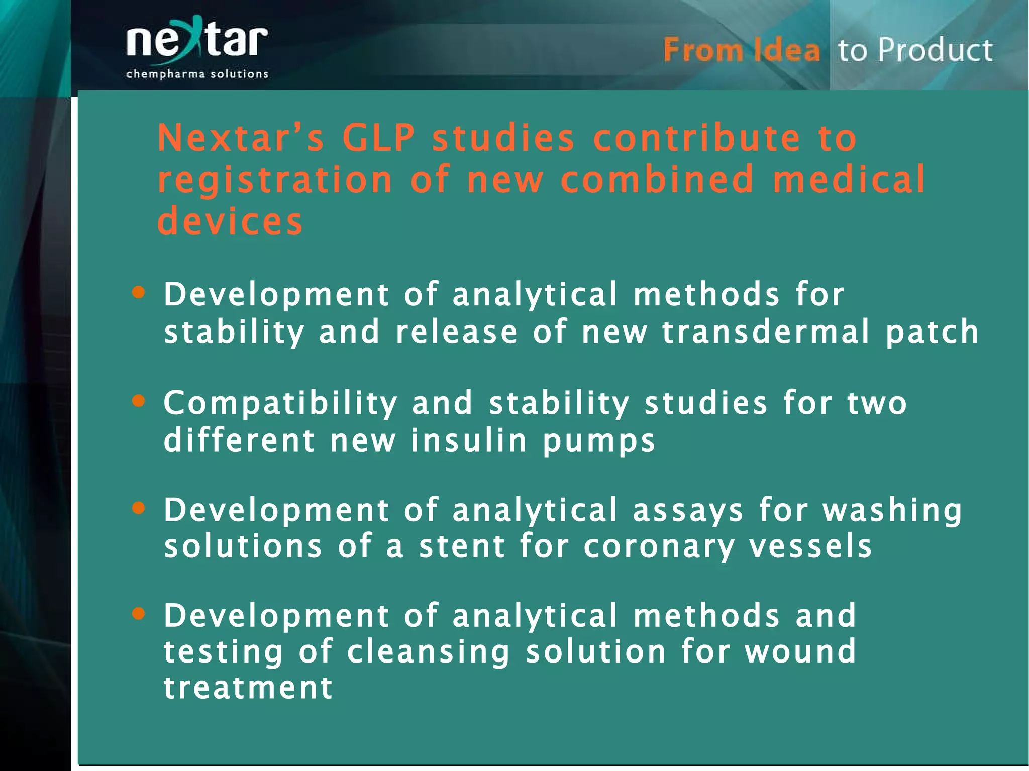Development of analytical methods for stability and release of new transdermal patch Compatibility and stability studies for two different new insulin pumps Development of analytical assays for washing solutions of a stent for coronary vessels Development of analytical methods and testing of cleansing solution for wound treatment  Nextar’s GLP studies contribute to registration of new combined medical devices  