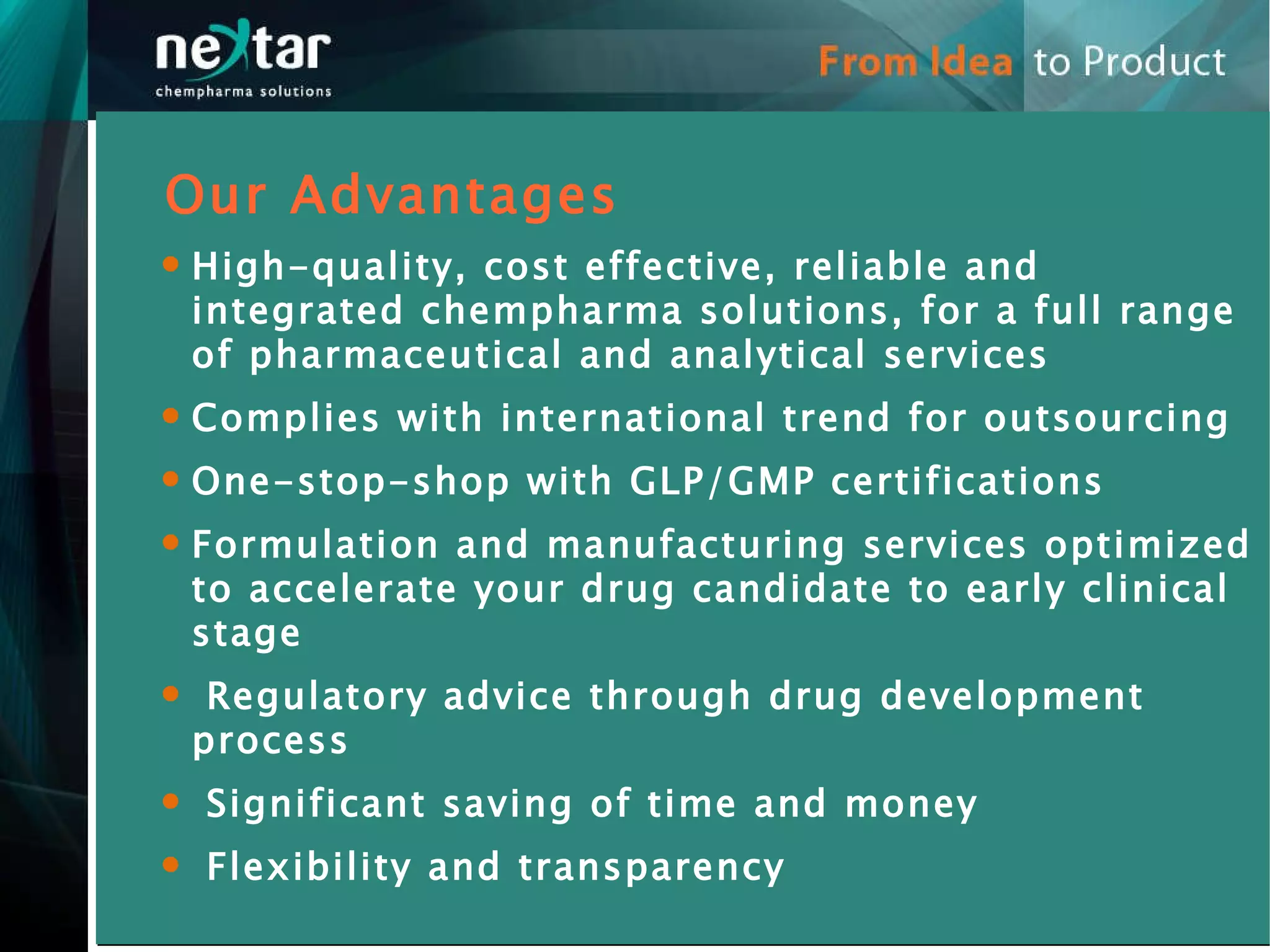 Our Advantages High-quality, cost effective, reliable and integrated chempharma solutions, for a full range of pharmaceutical and analytical services  Complies with international trend for outsourcing One-stop-shop with GLP/GMP certifications Formulation and manufacturing services optimized to accelerate your drug candidate to early clinical stage Regulatory advice through drug development  process Significant saving of time and money Flexibility and transparency 