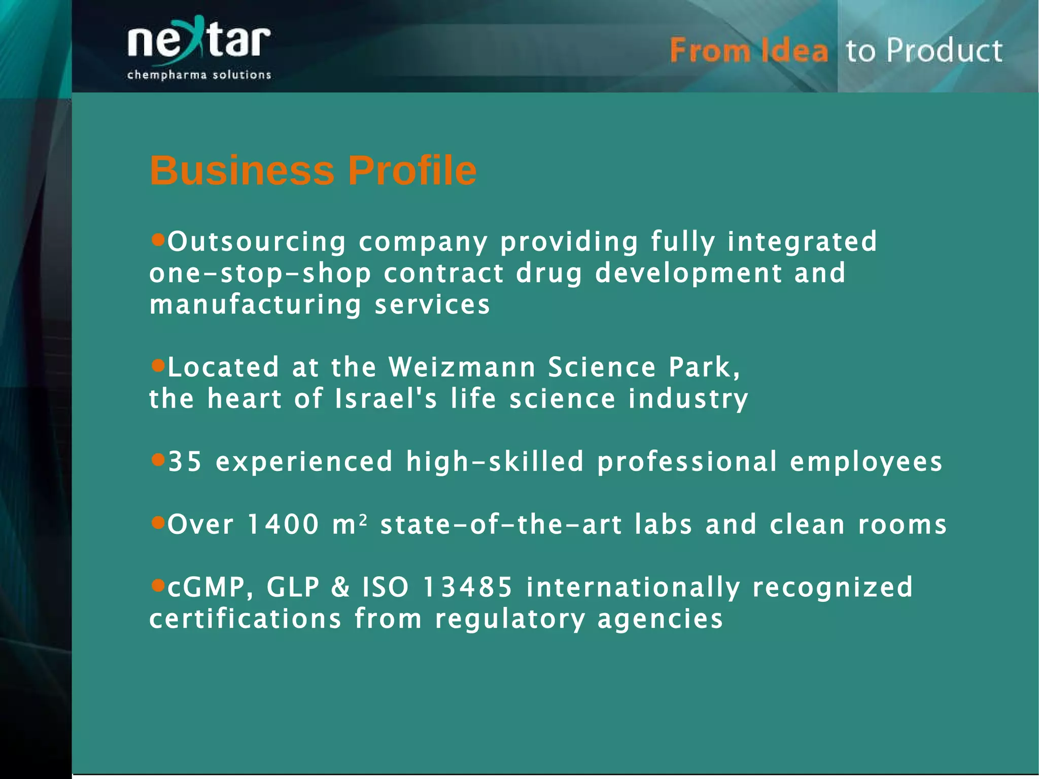 Business Profile Outsourcing company providing fully integrated  one-stop-shop contract drug development and manufacturing services Located at the Weizmann Science Park, the heart of Israel's life science industry  35 experienced high-skilled professional employees Over 1400 m 2  state-of-the-art labs and clean rooms cGMP, GLP & ISO 13485 internationally recognized certifications from regulatory agencies 