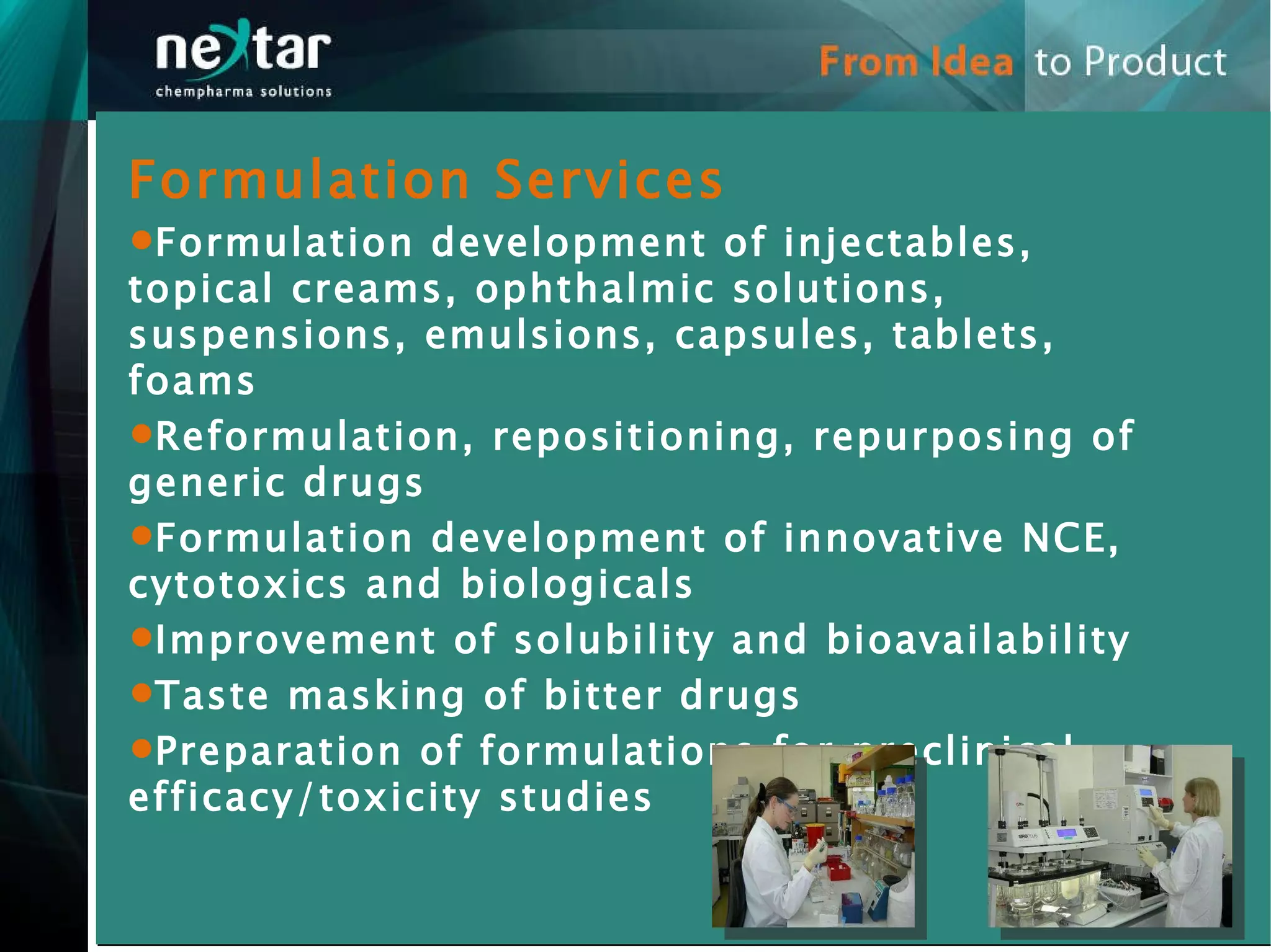Formulation Services Formulation development of injectables, topical creams, ophthalmic solutions, suspensions, emulsions, capsules, tablets, foams Reformulation, repositioning, repurposing of generic drugs Formulation development of innovative NCE, cytotoxics and biologicals Improvement of solubility and bioavailability Taste masking of bitter drugs Preparation of formulations for preclinical efficacy/toxicity studies 