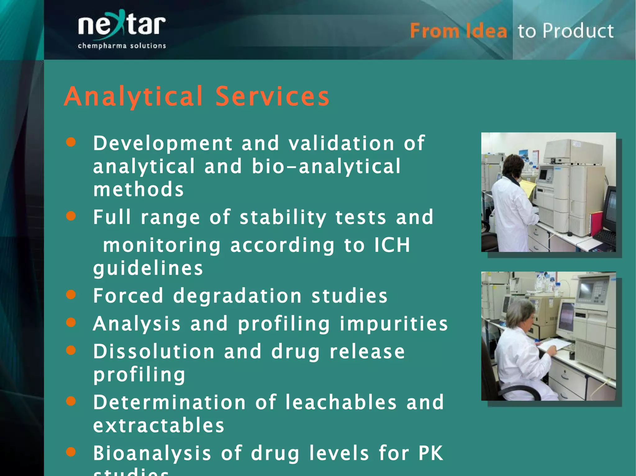 Development and validation of analytical and bio-analytical methods Full range of stability tests and  monitoring according to ICH guidelines  Forced degradation studies Analysis and profiling impurities  Dissolution and drug release profiling Determination of leachables and extractables Bioanalysis of drug levels for PK studies Analytical Services 