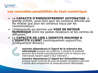 La  CAPACITE D’ENREGISTREMENT AUTOMATISE  à grande échelle, aussi bien pour les contenus diffusés par les médias que pour les contenus reçus par les consommateurs. L’interactivité qui permet une  VOIE DE RETOUR NUMERIQUE  entre les postes récepteurs et les centres de diffusions. La  CAPACITE DE LIER L’IDENTITE MACHINE A L’IDENTITE CLIENT  (techniquement aujourd’hui, juridiquement demain).  moindre dépendance à l’égard de la mémoire des interviewés  puisque les contenus y compris la publicité peuvent être tracés automatiquement sans le recours aux interviewés faisant appel à leur mémoire ; moindre dépendance à l’égard de l’échantillonnage  puisque toute l’activité de tous les postes récepteurs pourrait à terme être simplement et exhaustivement décomptée. Les nouvelles possibilités du tout-numérique 