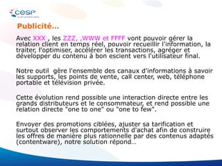 Avec  XXX  , les  ZZZ, ,WWW et FFFF  vont pouvoir gérer la relation client en temps réel, pouvoir recueillir l'information, la traiter, l'optimiser, accélérer les transactions, agréger et développer du contenu à bon escient vers l'utilisateur final. Notre outil  gère l'ensemble des canaux d'informations à savoir les supports, les points de vente, call center, web, téléphone portable et télévision privée. Cette évolution rend possible une interaction directe entre les grands distributeurs et le consommateur, et rend possible une relation directe "one to one" ou "one to few".  Envoyer des promotions ciblées, ajuster sa tarification et surtout observer les comportements d'achat afin de construire les offres de manière plus rationnelle par des contenus adaptés (contentware), notre solution répond… Publicité… 