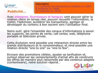 Avec  enseignes, fournisseurs et banques  vont pouvoir gérer la relation client en temps réel, pouvoir recueillir l'information, la traiter, l'optimiser, accélérer les transactions, agréger et développer du contenu à bon escient vers l'utilisateur final. Notre outil  gère l'ensemble des canaux d'informations à savoir les supports, les points de vente, call center, web, téléphone portable et télévision privée. Cette évolution rend possible une interaction directe entre les grands distributeurs et le consommateur, et rend possible une relation directe "one to one" ou "one to few".  Envoyer des promotions ciblées, ajuster sa tarification et, surtout observer les comportements d'achat afin de construire les offres de manière plus rationnelle par des contenus adaptés (contentware), notre solution répond… Publicité… Volumétrie 2.3 milliards de transactions traitées en 2007 4 milliards en 2008 10 milliards en 2010 