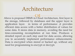 Above is proposed DBMS in Cloud Architecture, first layer is
the storage, followed by databases and the upper layer is
application layer. in terms of performance ,it provides
efficient data access with a better distribution of values for
some data. It stores data in memory, avoiding the need for
time-consuming recompilation at run time. Produces a
detailed report on each step used for data access, allowing
you to accurately implement performance enhancements.
Data is encrypted when stored or backed up, without any
need for programming to encrypt or decrypt.
Architecture
 