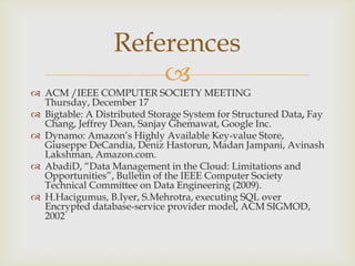 
 ACM /IEEE COMPUTER SOCIETY MEETING
Thursday, December 17
 Bigtable: A Distributed Storage System for Structured Data, Fay
Chang, Jeffrey Dean, Sanjay Ghemawat, Google Inc.
 Dynamo: Amazon’s Highly Available Key-value Store,
Giuseppe DeCandia, Deniz Hastorun, Madan Jampani, Avinash
Lakshman, Amazon.com.
 AbadiD, “Data Management in the Cloud: Limitations and
Opportunities”, Bulletin of the IEEE Computer Society
Technical Committee on Data Engineering (2009).
 H.Hacigumus, B.Iyer, S.Mehrotra, executing SQL over
Encrypted database-service provider model, ACM SIGMOD,
2002
References
 