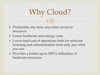 
 Predictable any time, anywhere access to
resources
 Lower hardware and energy costs
 Lower total cost of operations both for software
licensing and administration tools-only pay what
you use
 Provides a better( up to 100%) utilization of
hardware resources.
Why Cloud?
 