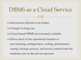 
DBMS as a Cloud Service
 Much more efficient in its duties.
 Cheaper in long run.
 Cloud-based DBMS are extremely scalable.
 Move much of the operational burden of
provisioning, configuration, scaling, performance
tuning, backup, privacy, and access control from the
database user to the service operator.
 