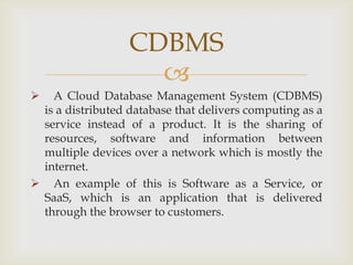 
 A Cloud Database Management System (CDBMS)
is a distributed database that delivers computing as a
service instead of a product. It is the sharing of
resources, software and information between
multiple devices over a network which is mostly the
internet.
 An example of this is Software as a Service, or
SaaS, which is an application that is delivered
through the browser to customers.
CDBMS
 