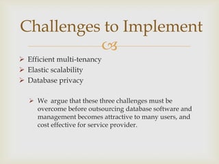 
 Efficient multi-tenancy
 Elastic scalability
 Database privacy
 We argue that these three challenges must be
overcome before outsourcing database software and
management becomes attractive to many users, and
cost effective for service provider.
Challenges to Implement
 