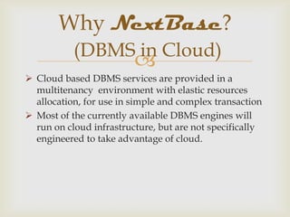 
 Cloud based DBMS services are provided in a
multitenancy environment with elastic resources
allocation, for use in simple and complex transaction
 Most of the currently available DBMS engines will
run on cloud infrastructure, but are not specifically
engineered to take advantage of cloud.
Why NextBase?
(DBMS in Cloud)
 